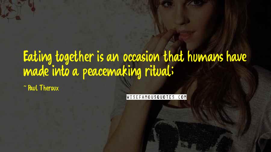 Paul Theroux Quotes: Eating together is an occasion that humans have made into a peacemaking ritual;