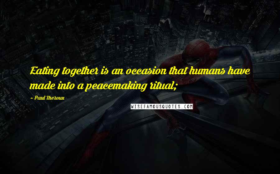 Paul Theroux Quotes: Eating together is an occasion that humans have made into a peacemaking ritual;