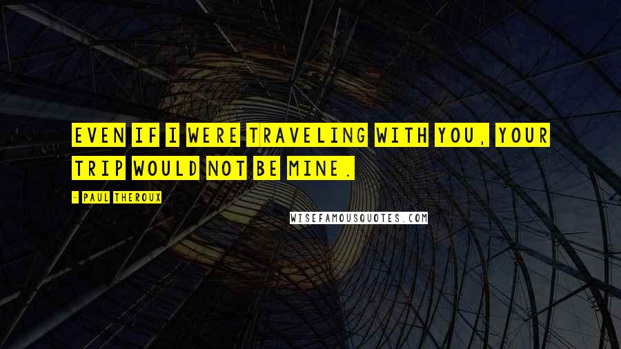 Paul Theroux Quotes: Even if I were traveling with you, your trip would not be mine.