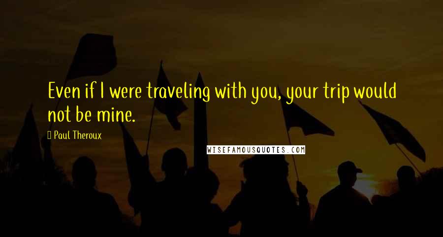 Paul Theroux Quotes: Even if I were traveling with you, your trip would not be mine.