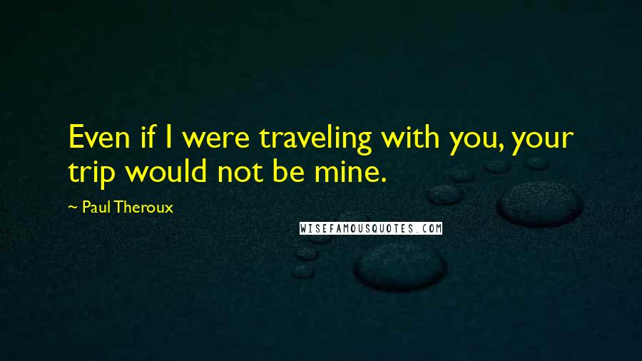 Paul Theroux Quotes: Even if I were traveling with you, your trip would not be mine.