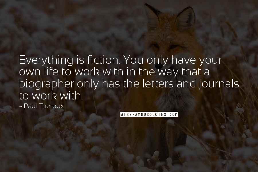 Paul Theroux Quotes: Everything is fiction. You only have your own life to work with in the way that a biographer only has the letters and journals to work with.