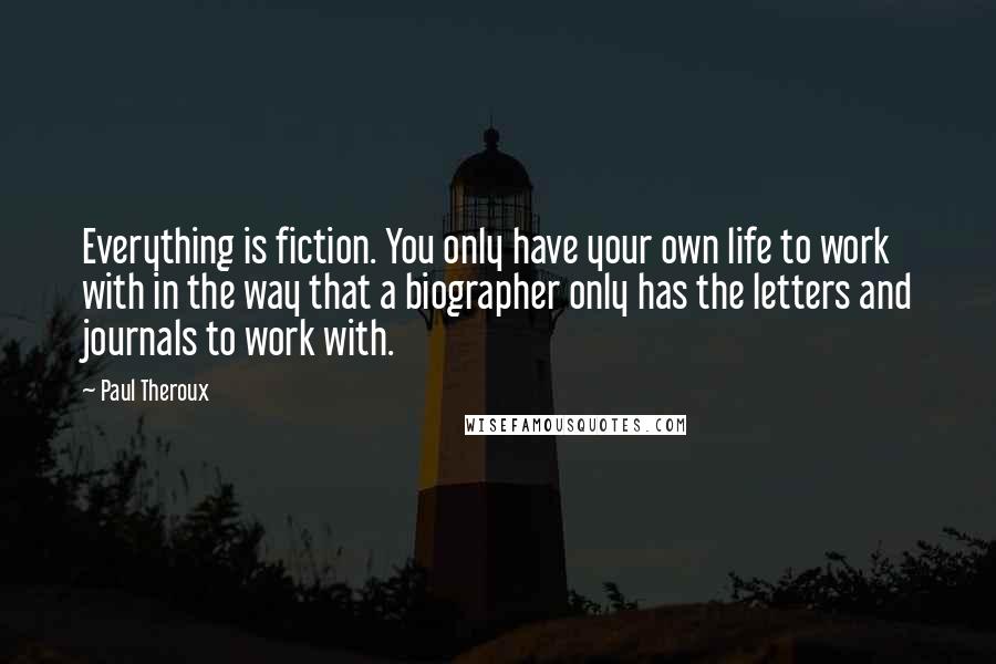 Paul Theroux Quotes: Everything is fiction. You only have your own life to work with in the way that a biographer only has the letters and journals to work with.