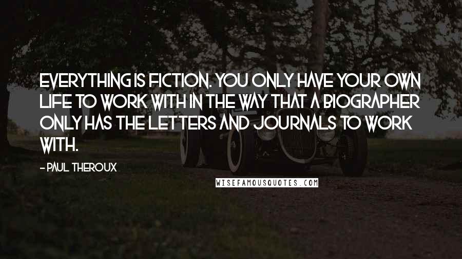 Paul Theroux Quotes: Everything is fiction. You only have your own life to work with in the way that a biographer only has the letters and journals to work with.