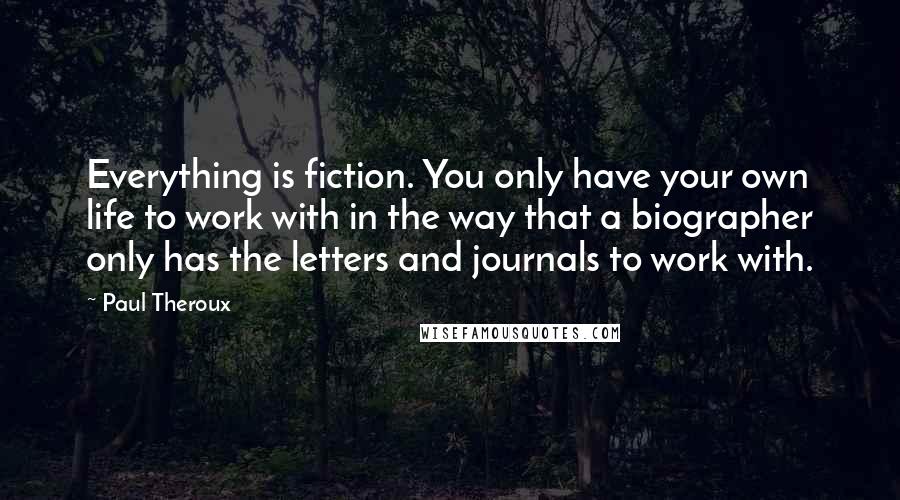 Paul Theroux Quotes: Everything is fiction. You only have your own life to work with in the way that a biographer only has the letters and journals to work with.