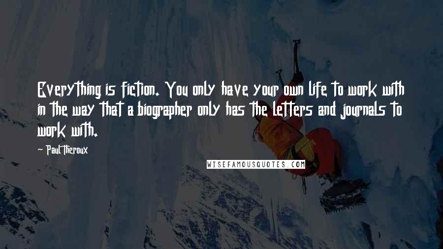 Paul Theroux Quotes: Everything is fiction. You only have your own life to work with in the way that a biographer only has the letters and journals to work with.