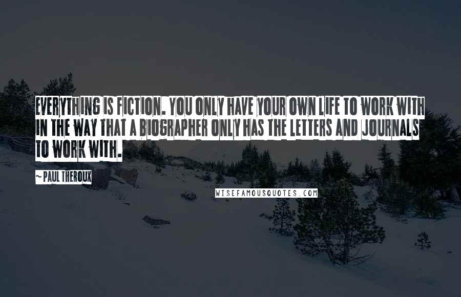 Paul Theroux Quotes: Everything is fiction. You only have your own life to work with in the way that a biographer only has the letters and journals to work with.