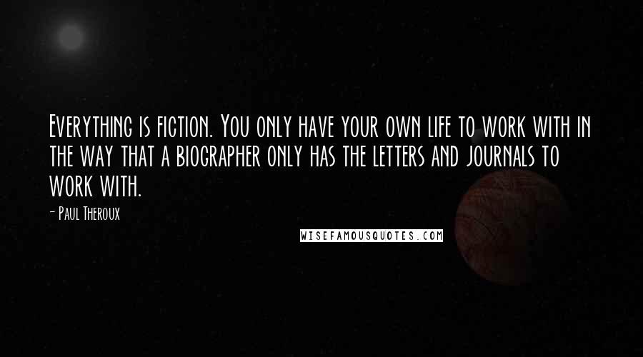 Paul Theroux Quotes: Everything is fiction. You only have your own life to work with in the way that a biographer only has the letters and journals to work with.