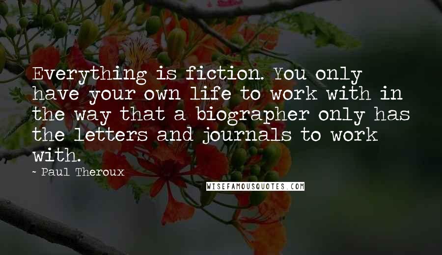 Paul Theroux Quotes: Everything is fiction. You only have your own life to work with in the way that a biographer only has the letters and journals to work with.