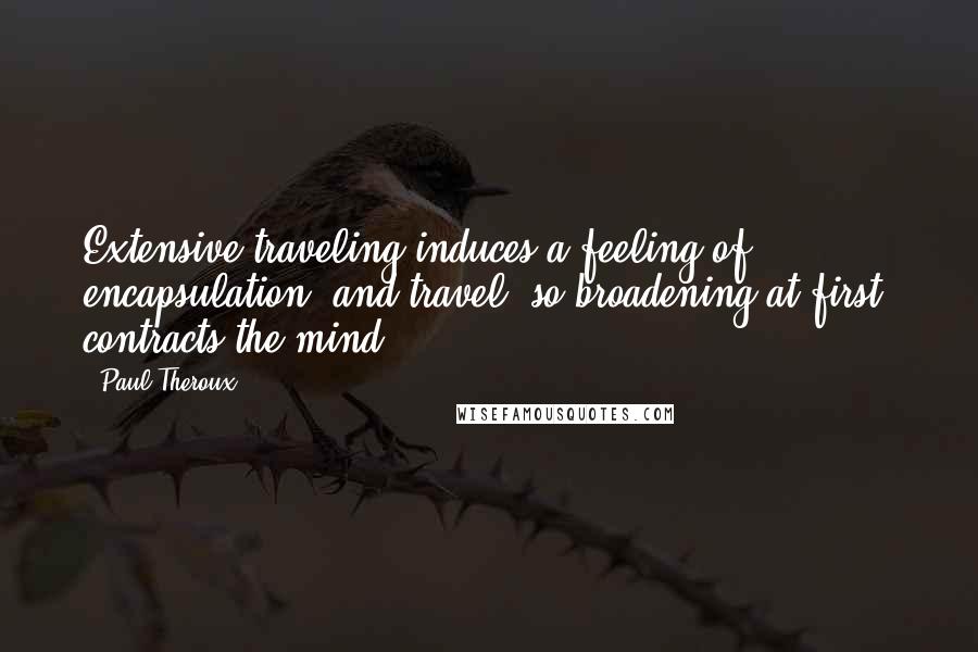 Paul Theroux Quotes: Extensive traveling induces a feeling of encapsulation, and travel, so broadening at first, contracts the mind.