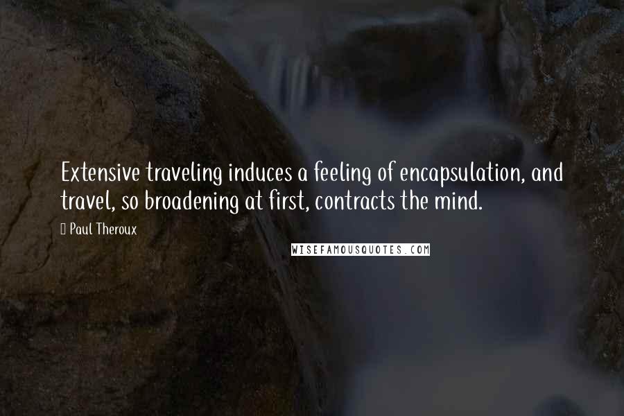 Paul Theroux Quotes: Extensive traveling induces a feeling of encapsulation, and travel, so broadening at first, contracts the mind.