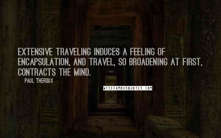 Paul Theroux Quotes: Extensive traveling induces a feeling of encapsulation, and travel, so broadening at first, contracts the mind.