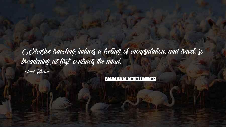 Paul Theroux Quotes: Extensive traveling induces a feeling of encapsulation, and travel, so broadening at first, contracts the mind.