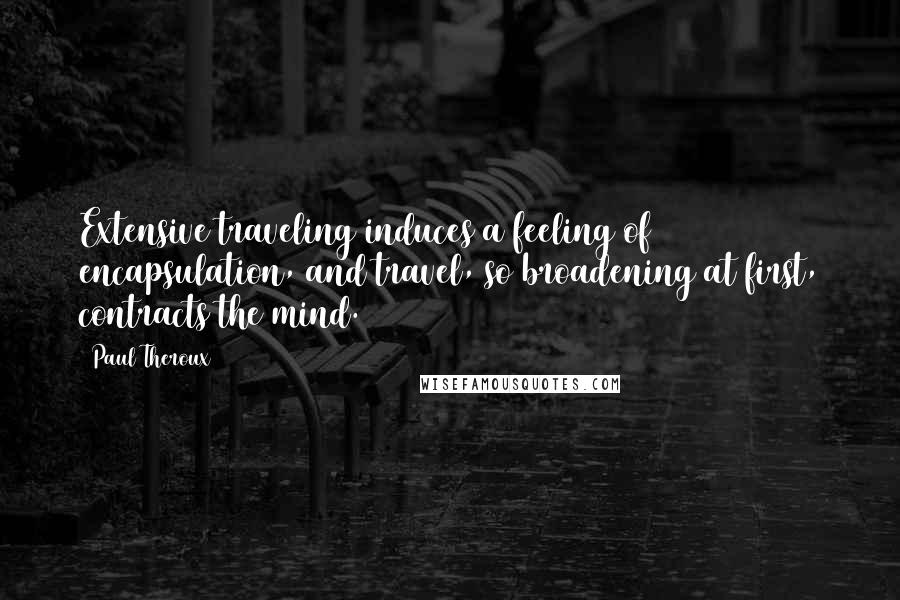 Paul Theroux Quotes: Extensive traveling induces a feeling of encapsulation, and travel, so broadening at first, contracts the mind.