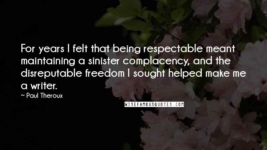 Paul Theroux Quotes: For years I felt that being respectable meant maintaining a sinister complacency, and the disreputable freedom I sought helped make me a writer.