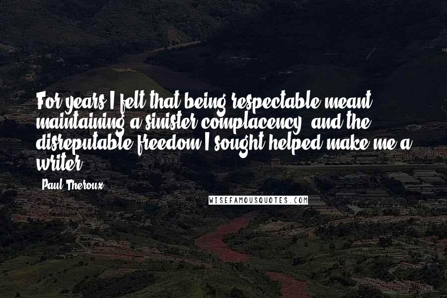 Paul Theroux Quotes: For years I felt that being respectable meant maintaining a sinister complacency, and the disreputable freedom I sought helped make me a writer.