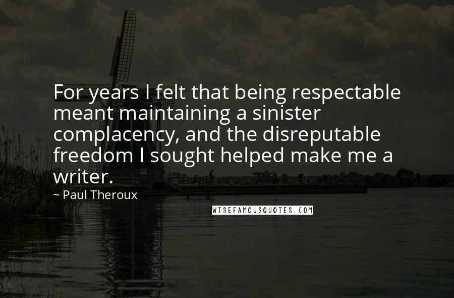 Paul Theroux Quotes: For years I felt that being respectable meant maintaining a sinister complacency, and the disreputable freedom I sought helped make me a writer.