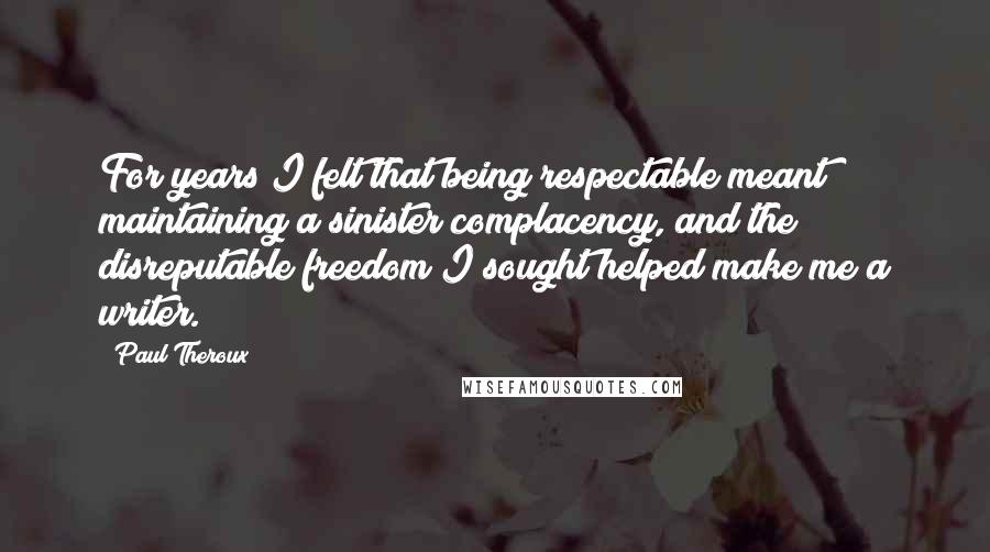Paul Theroux Quotes: For years I felt that being respectable meant maintaining a sinister complacency, and the disreputable freedom I sought helped make me a writer.