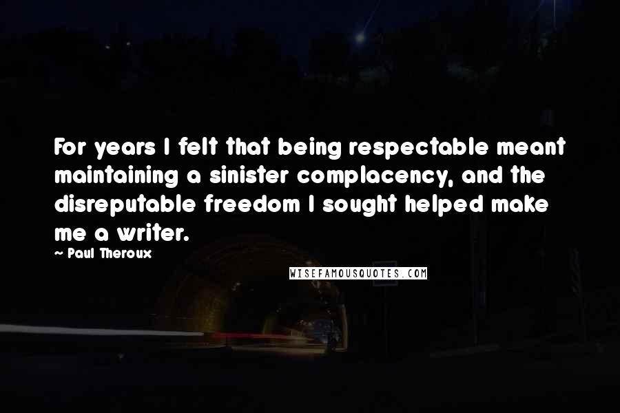 Paul Theroux Quotes: For years I felt that being respectable meant maintaining a sinister complacency, and the disreputable freedom I sought helped make me a writer.