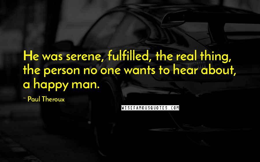 Paul Theroux Quotes: He was serene, fulfilled, the real thing, the person no one wants to hear about, a happy man.