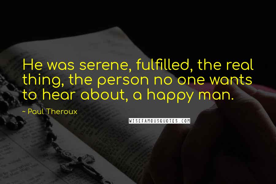 Paul Theroux Quotes: He was serene, fulfilled, the real thing, the person no one wants to hear about, a happy man.