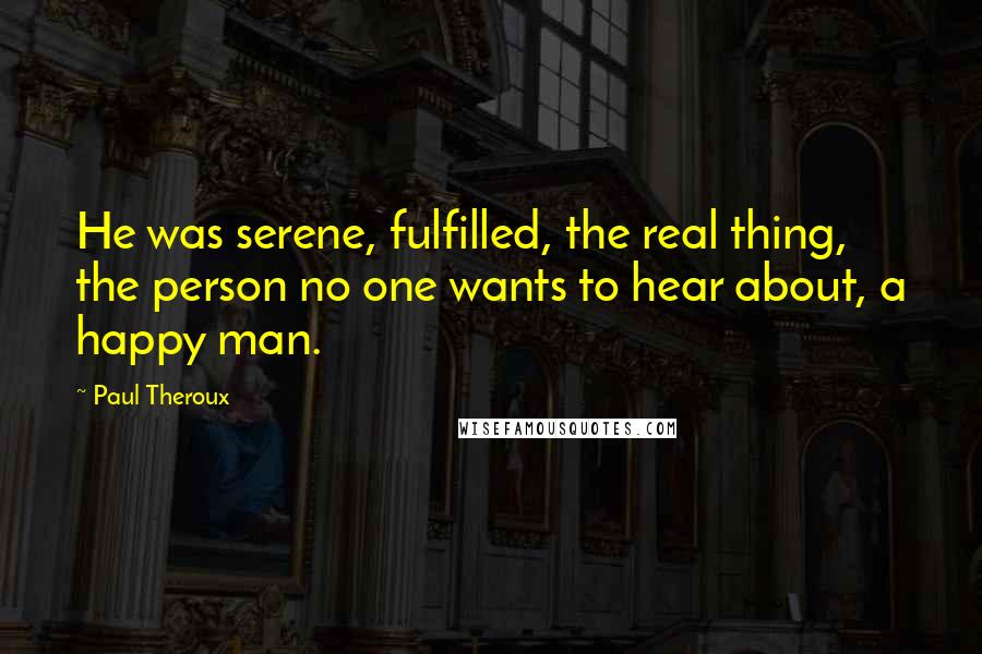 Paul Theroux Quotes: He was serene, fulfilled, the real thing, the person no one wants to hear about, a happy man.