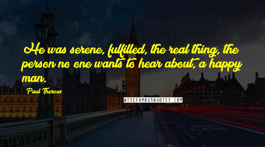 Paul Theroux Quotes: He was serene, fulfilled, the real thing, the person no one wants to hear about, a happy man.