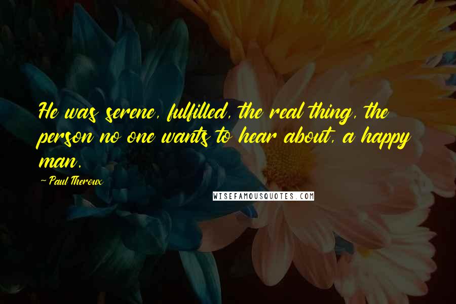 Paul Theroux Quotes: He was serene, fulfilled, the real thing, the person no one wants to hear about, a happy man.