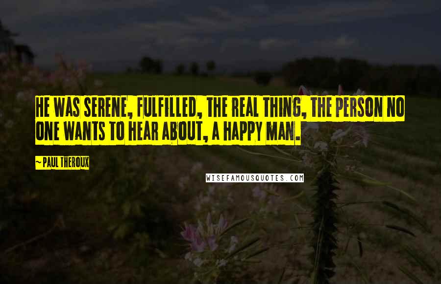 Paul Theroux Quotes: He was serene, fulfilled, the real thing, the person no one wants to hear about, a happy man.