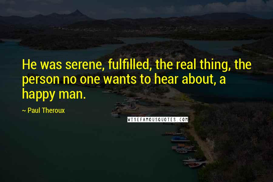 Paul Theroux Quotes: He was serene, fulfilled, the real thing, the person no one wants to hear about, a happy man.