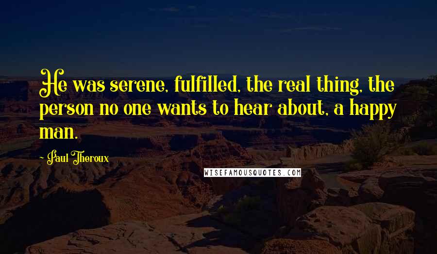 Paul Theroux Quotes: He was serene, fulfilled, the real thing, the person no one wants to hear about, a happy man.