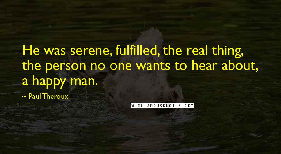 Paul Theroux Quotes: He was serene, fulfilled, the real thing, the person no one wants to hear about, a happy man.