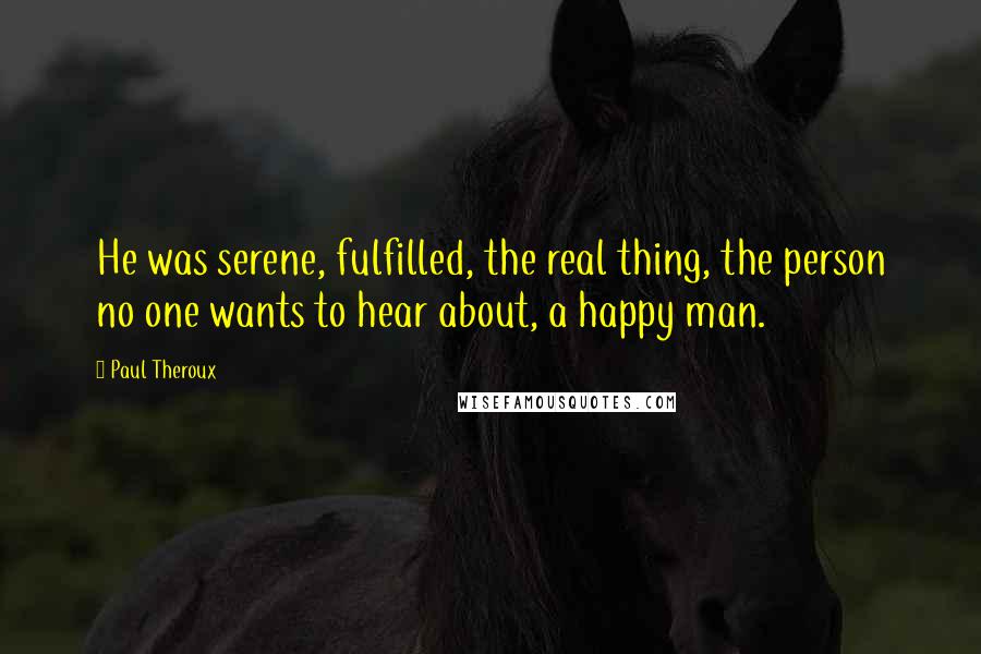 Paul Theroux Quotes: He was serene, fulfilled, the real thing, the person no one wants to hear about, a happy man.