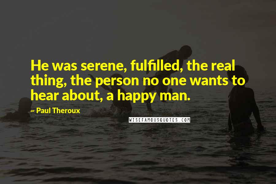 Paul Theroux Quotes: He was serene, fulfilled, the real thing, the person no one wants to hear about, a happy man.