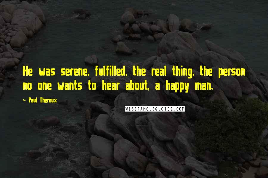 Paul Theroux Quotes: He was serene, fulfilled, the real thing, the person no one wants to hear about, a happy man.