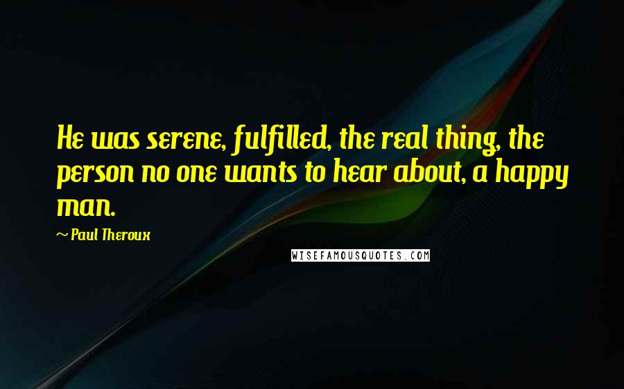 Paul Theroux Quotes: He was serene, fulfilled, the real thing, the person no one wants to hear about, a happy man.