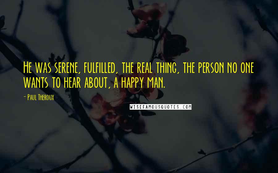 Paul Theroux Quotes: He was serene, fulfilled, the real thing, the person no one wants to hear about, a happy man.