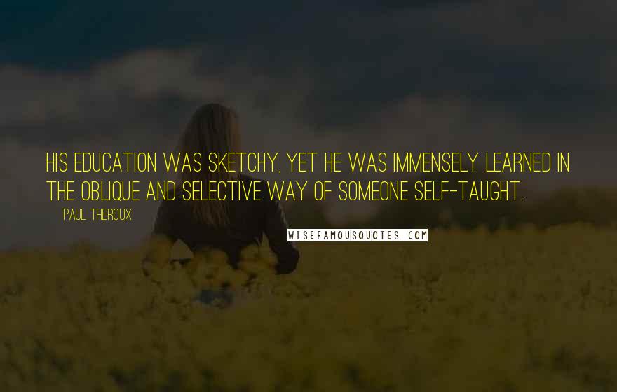 Paul Theroux Quotes: His education was sketchy, yet he was immensely learned in the oblique and selective way of someone self-taught.