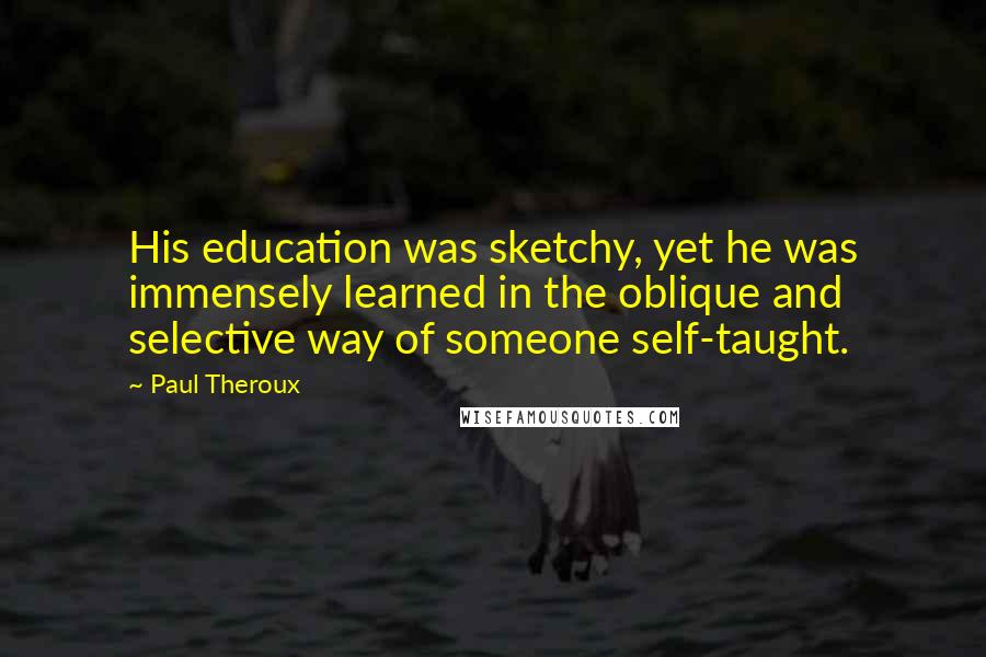 Paul Theroux Quotes: His education was sketchy, yet he was immensely learned in the oblique and selective way of someone self-taught.
