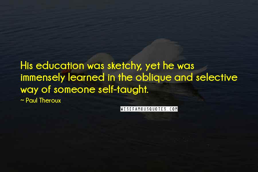Paul Theroux Quotes: His education was sketchy, yet he was immensely learned in the oblique and selective way of someone self-taught.