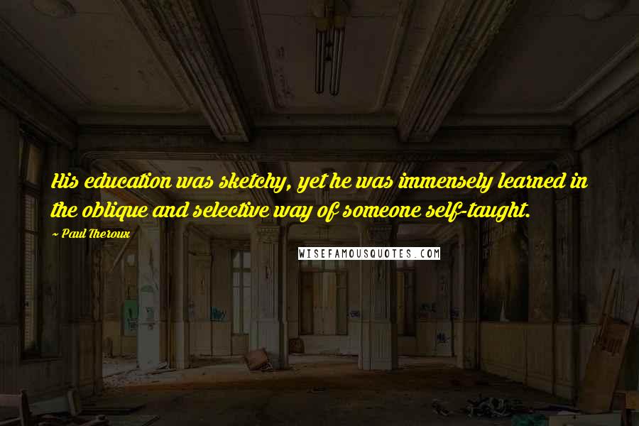 Paul Theroux Quotes: His education was sketchy, yet he was immensely learned in the oblique and selective way of someone self-taught.