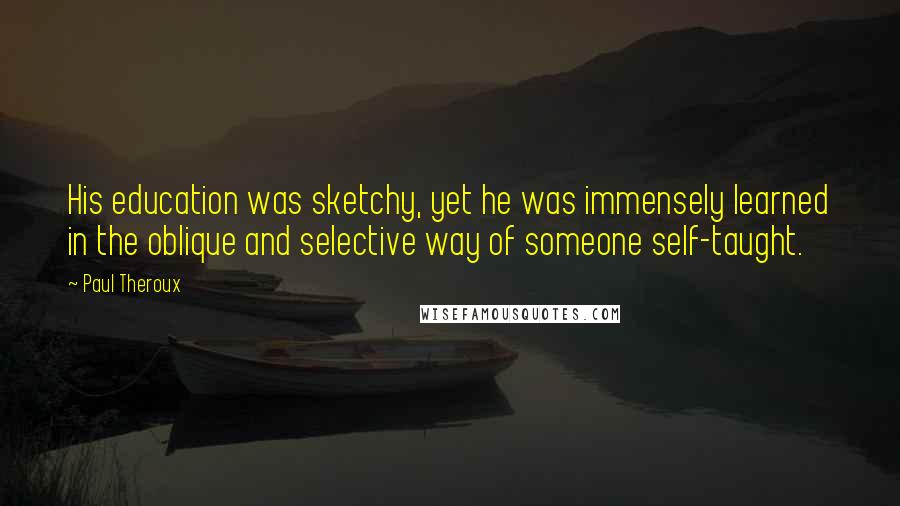 Paul Theroux Quotes: His education was sketchy, yet he was immensely learned in the oblique and selective way of someone self-taught.