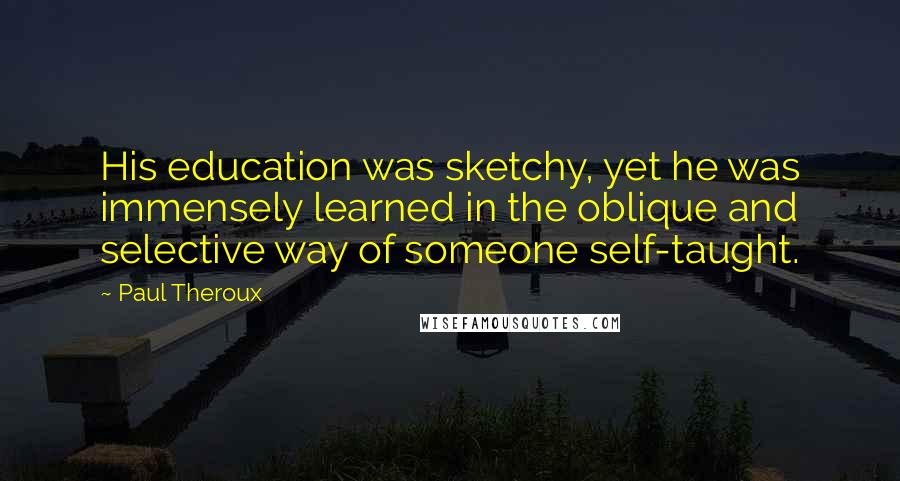 Paul Theroux Quotes: His education was sketchy, yet he was immensely learned in the oblique and selective way of someone self-taught.