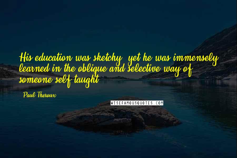 Paul Theroux Quotes: His education was sketchy, yet he was immensely learned in the oblique and selective way of someone self-taught.