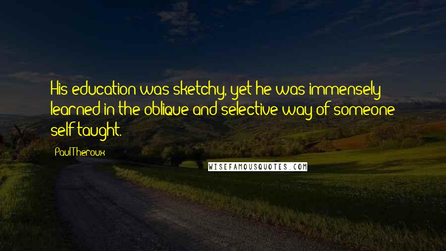 Paul Theroux Quotes: His education was sketchy, yet he was immensely learned in the oblique and selective way of someone self-taught.
