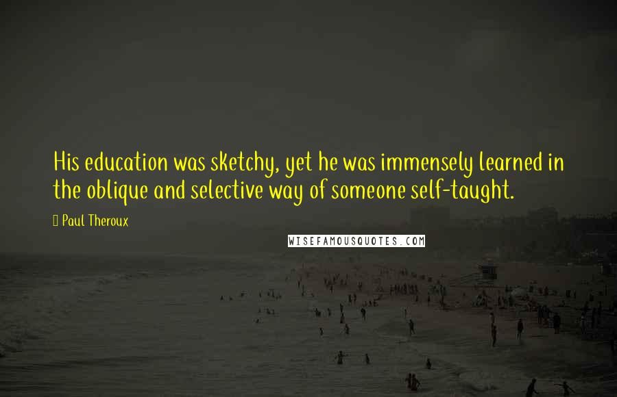 Paul Theroux Quotes: His education was sketchy, yet he was immensely learned in the oblique and selective way of someone self-taught.