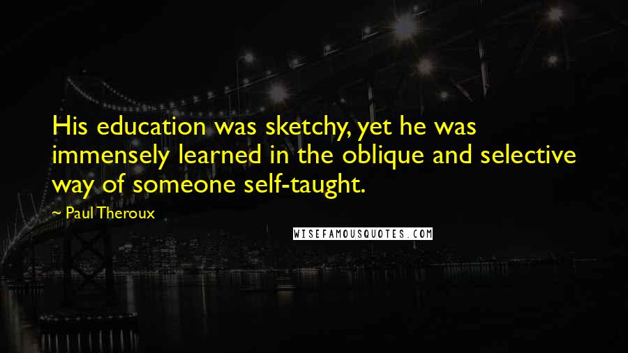 Paul Theroux Quotes: His education was sketchy, yet he was immensely learned in the oblique and selective way of someone self-taught.