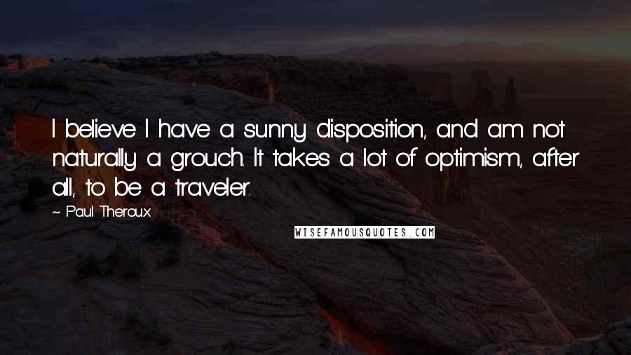 Paul Theroux Quotes: I believe I have a sunny disposition, and am not naturally a grouch. It takes a lot of optimism, after all, to be a traveler.