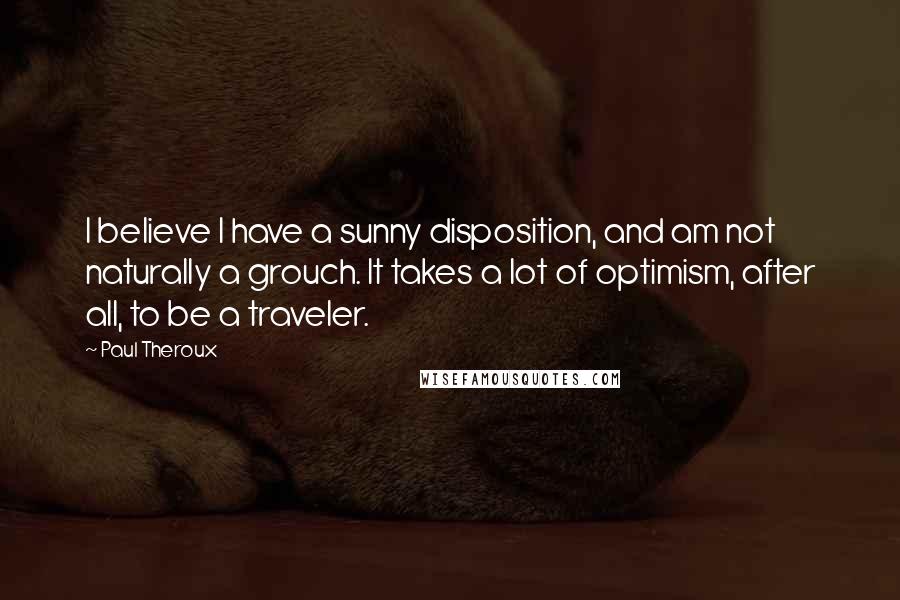 Paul Theroux Quotes: I believe I have a sunny disposition, and am not naturally a grouch. It takes a lot of optimism, after all, to be a traveler.