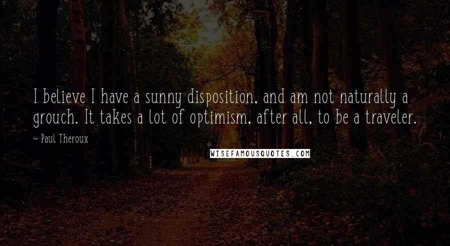 Paul Theroux Quotes: I believe I have a sunny disposition, and am not naturally a grouch. It takes a lot of optimism, after all, to be a traveler.